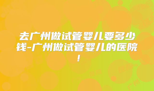 去广州做试管婴儿要多少钱-广州做试管婴儿的医院！