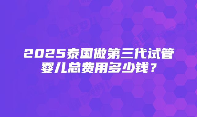2025泰国做第三代试管婴儿总费用多少钱?