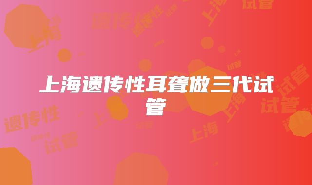 上海遗传性耳聋做三代试管