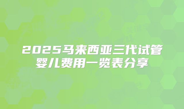2025马来西亚三代试管婴儿费用一览表分享
