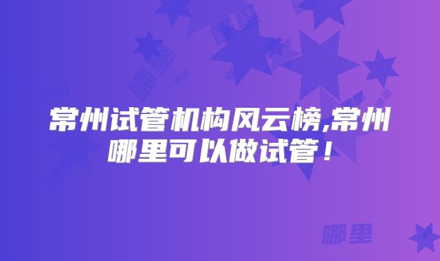 常州试管机构风云榜,常州哪里可以做试管！