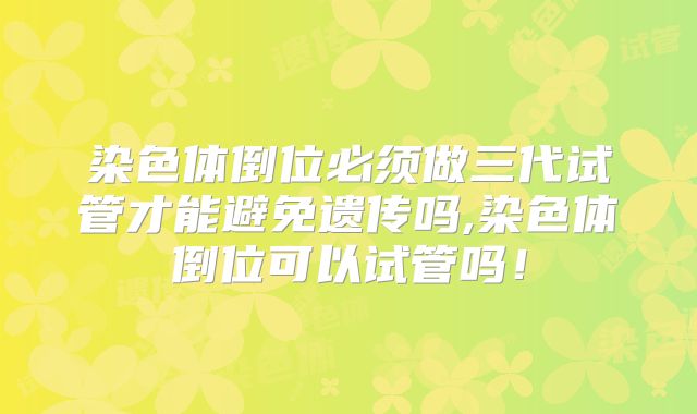 染色体倒位必须做三代试管才能避免遗传吗,染色体倒位可以试管吗！