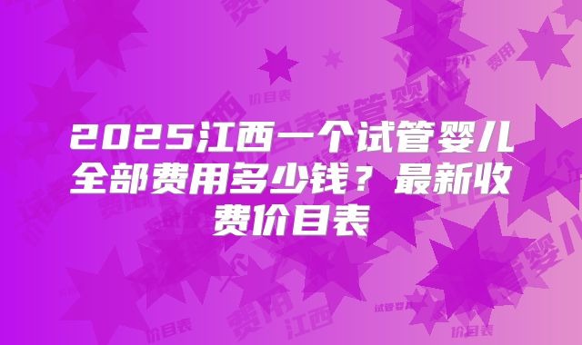 2025江西一个试管婴儿全部费用多少钱？最新收费价目表