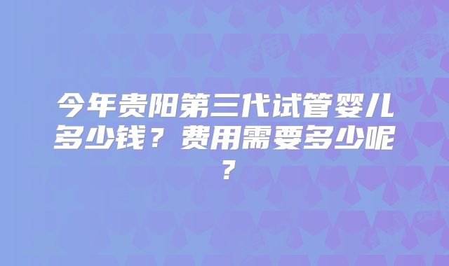 今年贵阳第三代试管婴儿多少钱?费用需要多少呢?