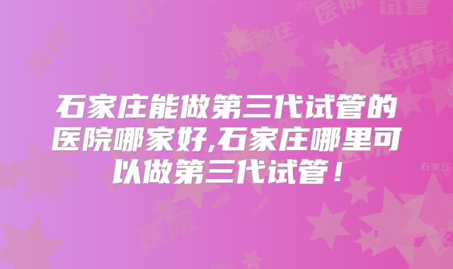 石家庄能做第三代试管的医院哪家好,石家庄哪里可以做第三代试管!
