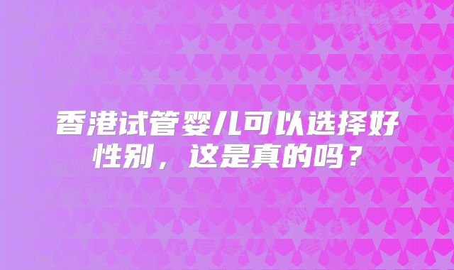 香港试管婴儿可以选择好性别，这是真的吗？