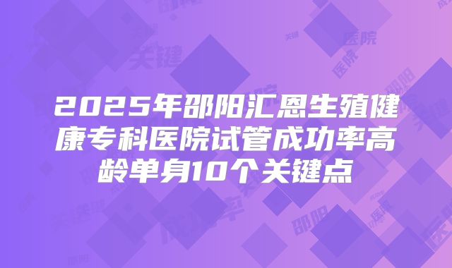 2025年邵阳汇恩生殖健康专科医院试管成功率高龄单身10个关键点