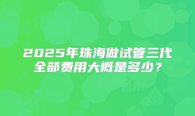 2025年珠海做试管三代全部费用大概是多少？
