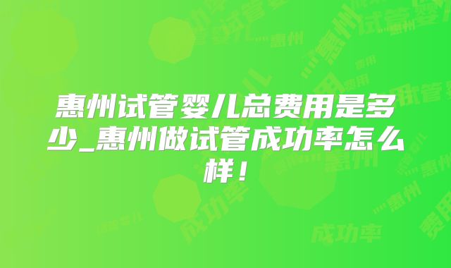 惠州试管婴儿总费用是多少_惠州做试管成功率怎么样！