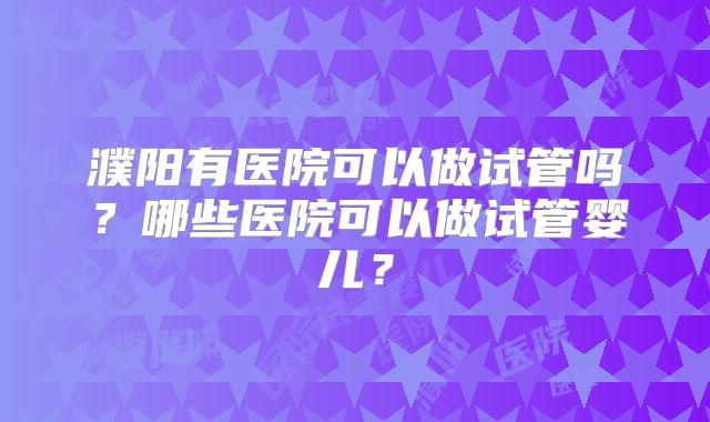 濮阳有医院可以做试管吗?哪些医院可以做试管婴儿?