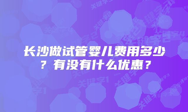 长沙做试管婴儿费用多少？有没有什么优惠？