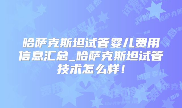 哈萨克斯坦试管婴儿费用信息汇总_哈萨克斯坦试管技术怎么样！