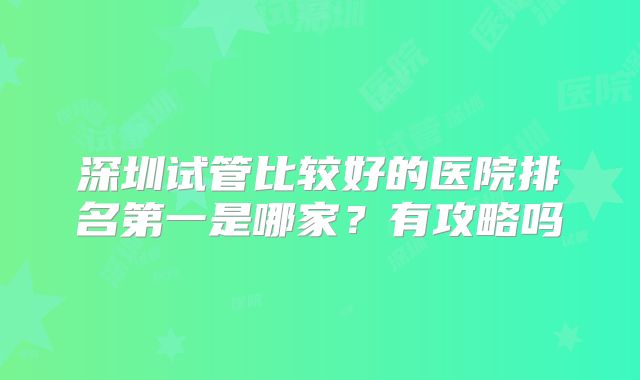 深圳试管比较好的医院排名第一是哪家？有攻略吗