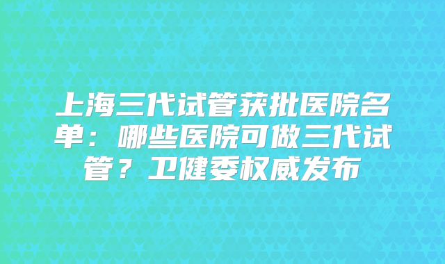 上海三代试管获批医院名单：哪些医院可做三代试管？卫健委权威发布