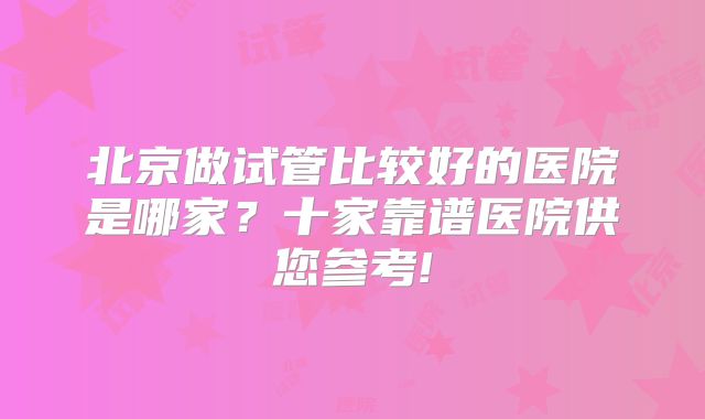北京做试管比较好的医院是哪家?十家靠谱医院供您参考!