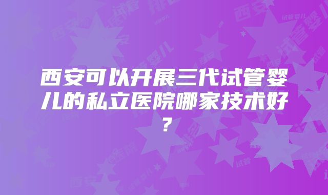 西安可以开展三代试管婴儿的私立医院哪家技术好?