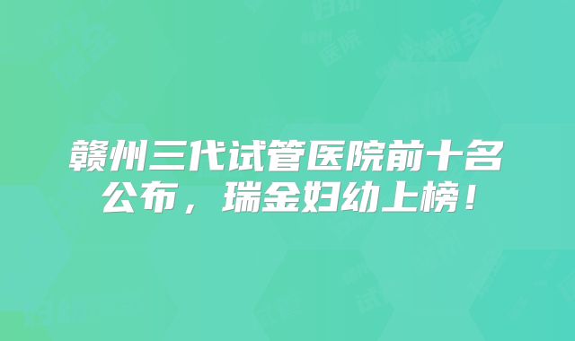 赣州三代试管医院前十名公布，瑞金妇幼上榜！