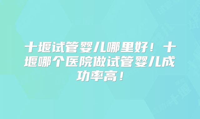 十堰试管婴儿哪里好!十堰哪个医院做试管婴儿成功率高!