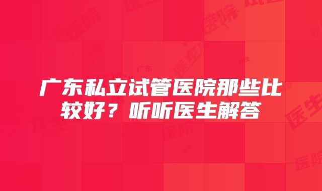 广东私立试管医院那些比较好?听听医生解答