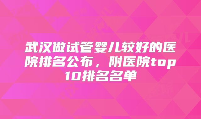 武汉做试管婴儿较好的医院排名公布,附医院top10排名名单