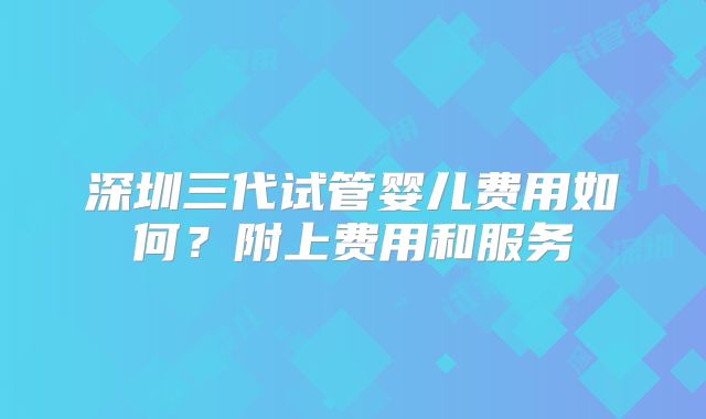 深圳三代试管婴儿费用如何？附上费用和服务