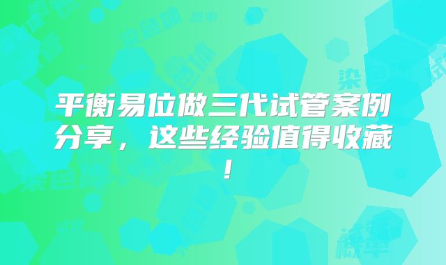 平衡易位做三代试管案例分享，这些经验值得收藏！