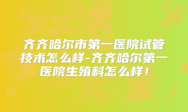 齐齐哈尔市第一医院试管技术怎么样-齐齐哈尔第一医院生殖科怎么样！