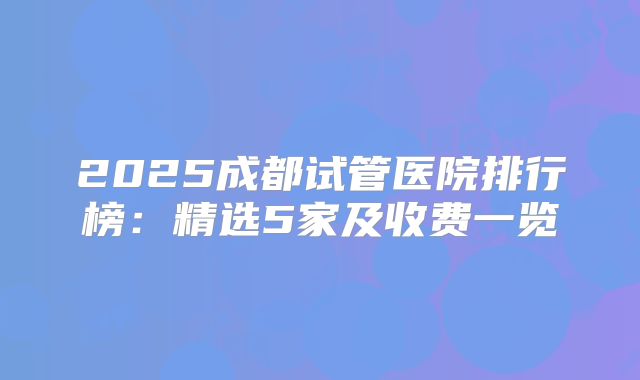 2025成都试管医院排行榜：精选5家及收费一览
