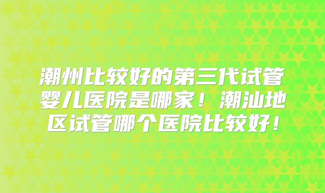潮州比较好的第三代试管婴儿医院是哪家！潮汕地区试管哪个医院比较好！