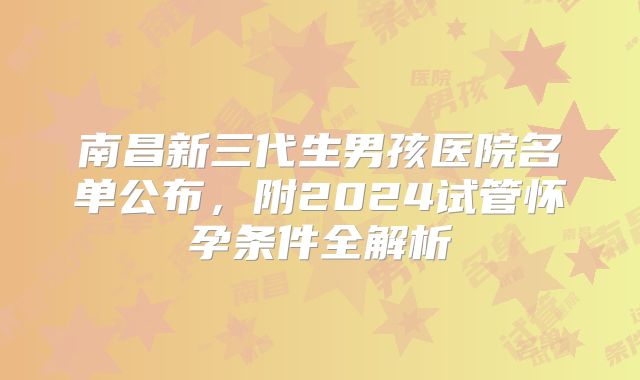 南昌新三代生男孩医院名单公布，附2024试管怀孕条件全解析