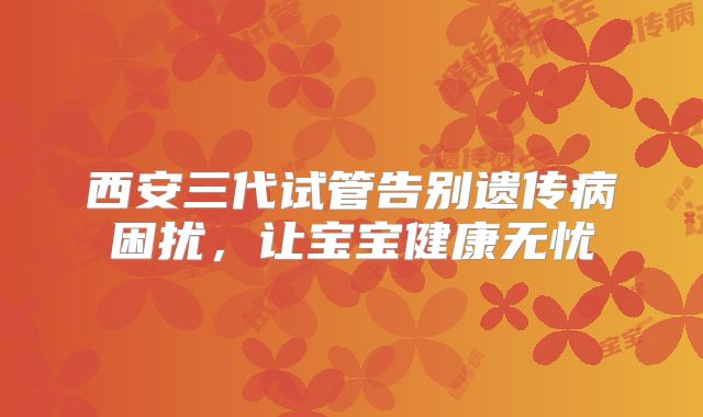西安三代试管告别遗传病困扰,让宝宝健康无忧