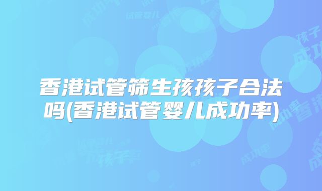 香港试管筛生孩孩子合法吗(香港试管婴儿成功率)
