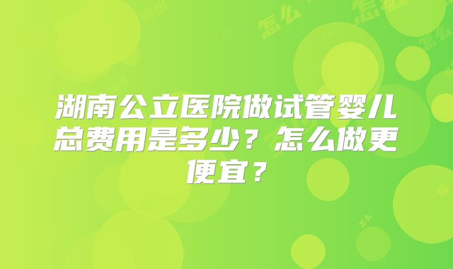 湖南公立医院做试管婴儿总费用是多少?怎么做更便宜?