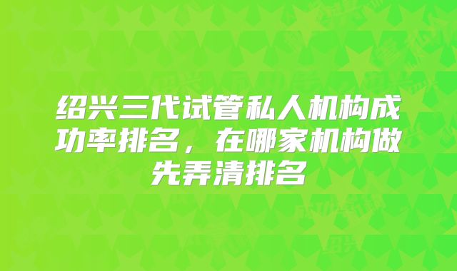 绍兴三代试管私人机构成功率排名,在哪家机构做先弄清排名