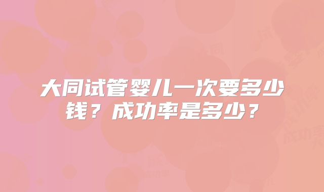 大同试管婴儿一次要多少钱？成功率是多少？