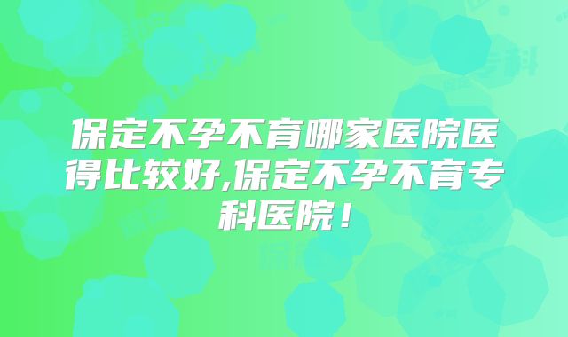 保定不孕不育哪家医院医得比较好,保定不孕不育专科医院!