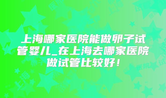 上海哪家医院能做卵子试管婴儿_在上海去哪家医院做试管比较好！