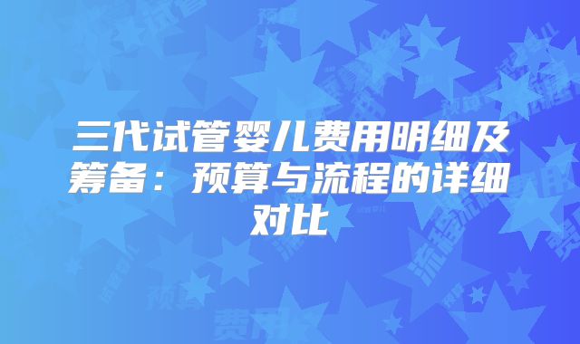 三代试管婴儿费用明细及筹备：预算与流程的详细对比