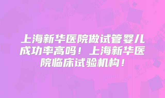 上海新华医院做试管婴儿成功率高吗!上海新华医院临床试验机构!