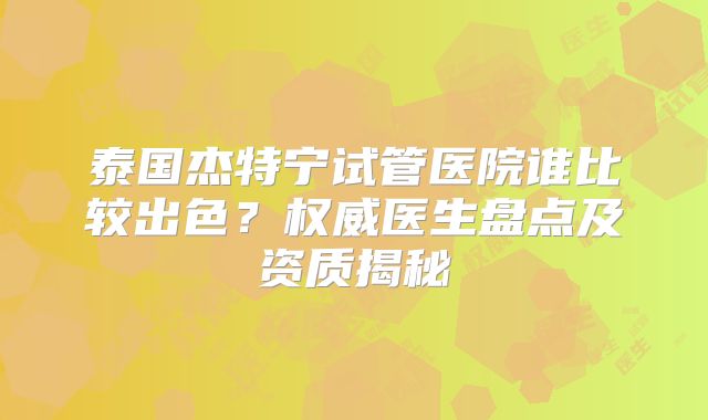 泰国杰特宁试管医院谁比较出色？权威医生盘点及资质揭秘