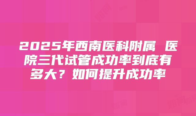 2025年西南医科附属 医院三代试管成功率到底有多大？如何提升成功率