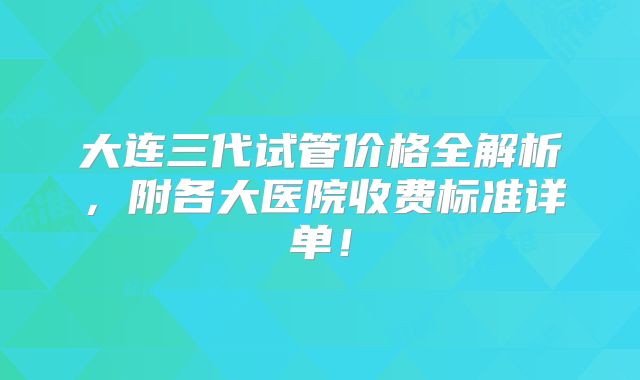 大连三代试管价格全解析，附各大医院收费标准详单！