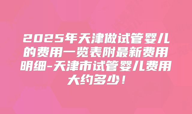 2025年天津做试管婴儿的费用一览表附最新费用明细-天津市试管婴儿费用大约多少！