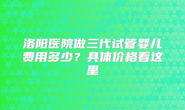 洛阳医院做三代试管婴儿费用多少？具体价格看这里
