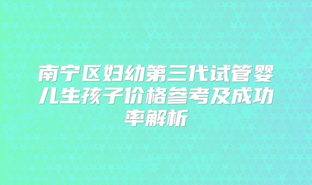 南宁区妇幼第三代试管婴儿生孩子价格参考及成功率解析