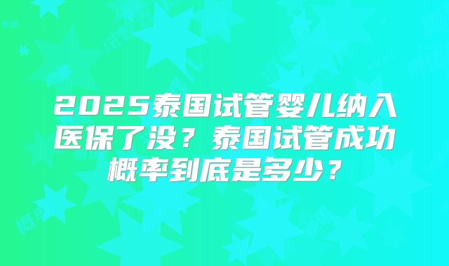 2025泰国试管婴儿纳入医保了没？泰国试管成功概率到底是多少？