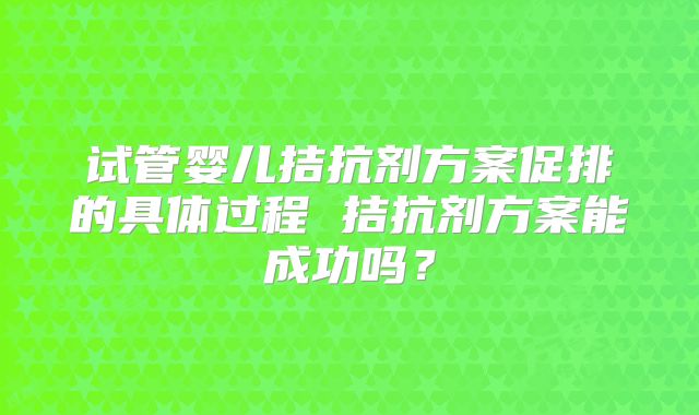 试管婴儿拮抗剂方案促排的具体过程 拮抗剂方案能成功吗?