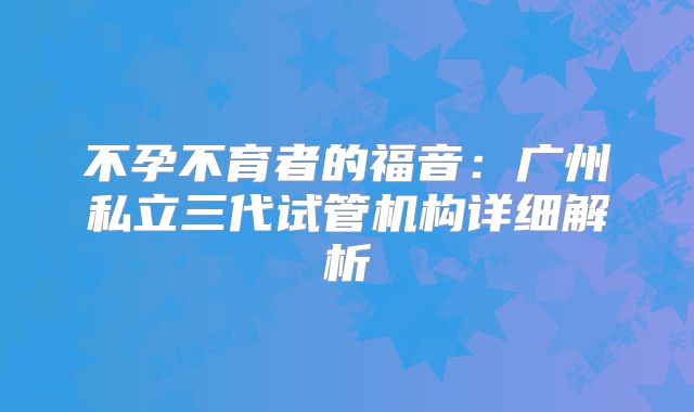 不孕不育者的福音:广州私立三代试管机构详细解析