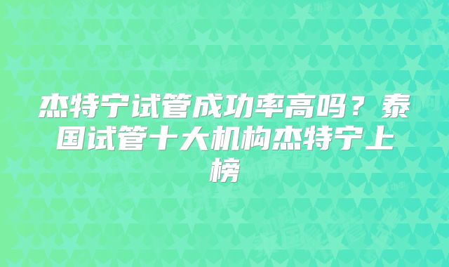 杰特宁试管成功率高吗？泰国试管十大机构杰特宁上榜