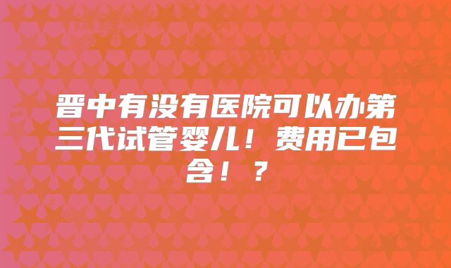晋中有没有医院可以办第三代试管婴儿！费用已包含！？
